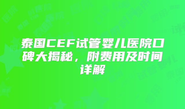 泰国CEF试管婴儿医院口碑大揭秘,附费用及时间详解