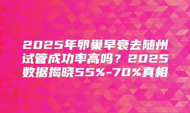 2025年卵巢早衰去随州试管成功率高吗？2025数据揭晓55%-70%真相