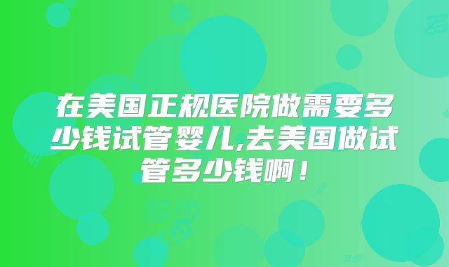 在美国正规医院做需要多少钱试管婴儿,去美国做试管多少钱啊!