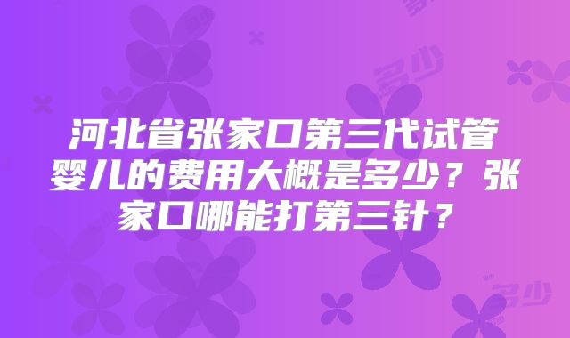 河北省张家口第三代试管婴儿的费用大概是多少?张家口哪能打第三针?