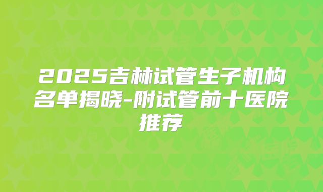 2025吉林试管生子机构名单揭晓-附试管前十医院推荐