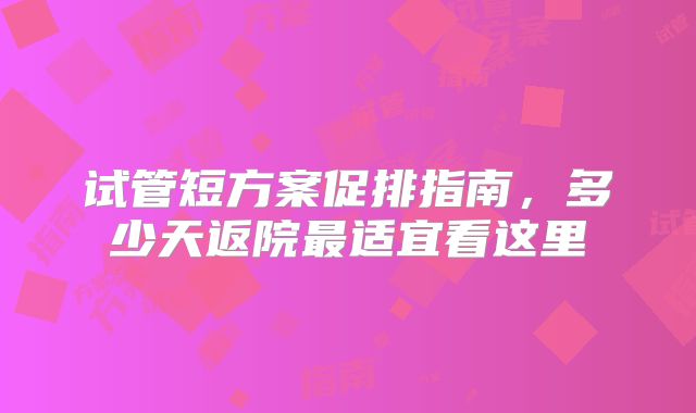 试管短方案促排指南，多少天返院最适宜看这里