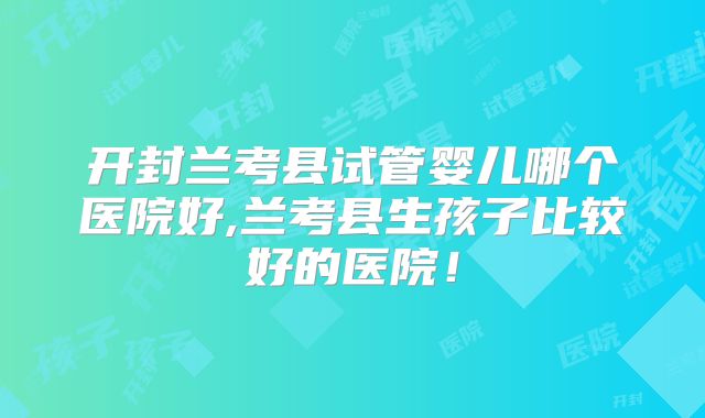 开封兰考县试管婴儿哪个医院好,兰考县生孩子比较好的医院!