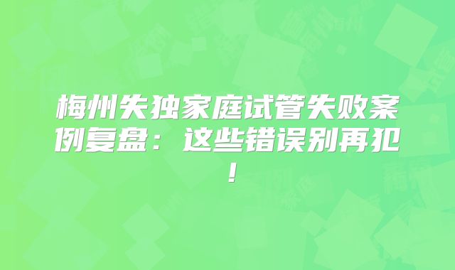 梅州失独家庭试管失败案例复盘：这些错误别再犯！