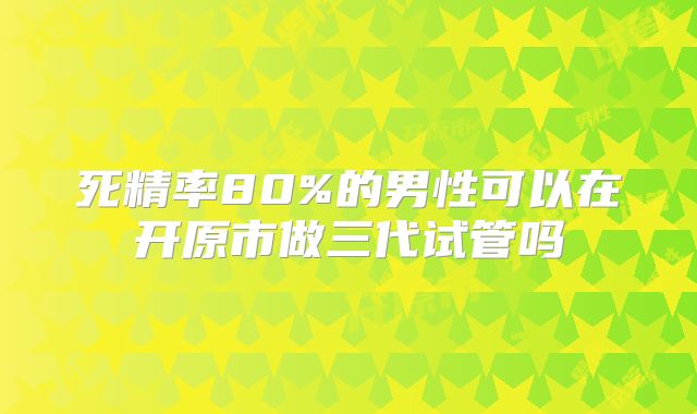 死精率80%的男性可以在开原市做三代试管吗