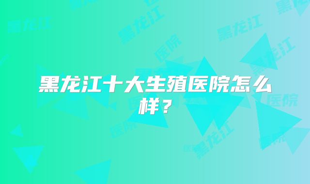 黑龙江十大生殖医院怎么样?