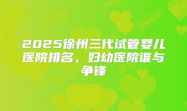 2025徐州三代试管婴儿医院排名,妇幼医院谁与争锋