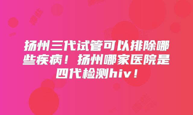 扬州三代试管可以排除哪些疾病!扬州哪家医院是四代检测hiv!