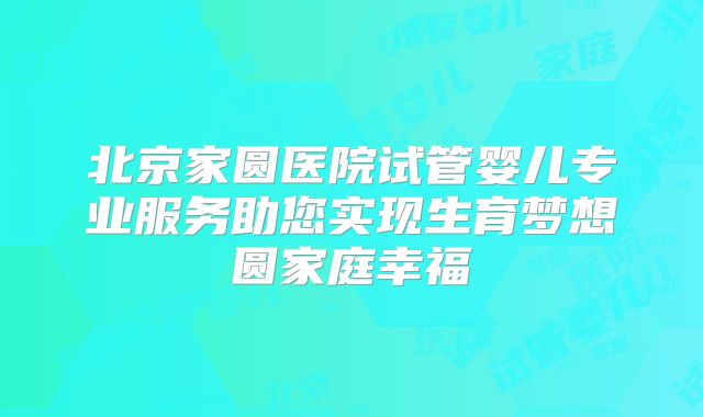 北京家圆医院试管婴儿专业服务助您实现生育梦想圆家庭幸福