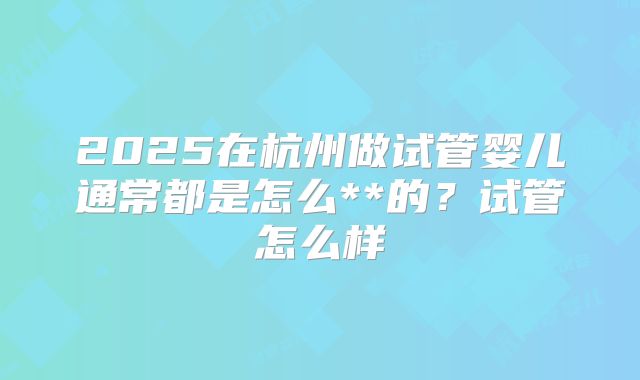 2025在杭州做试管婴儿通常都是怎么**的?试管怎么样