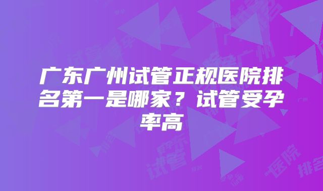 广东广州试管正规医院排名第一是哪家?试管受孕率高