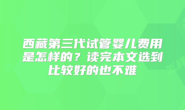 西藏第三代试管婴儿费用是怎样的？读完本文选到比较好的也不难