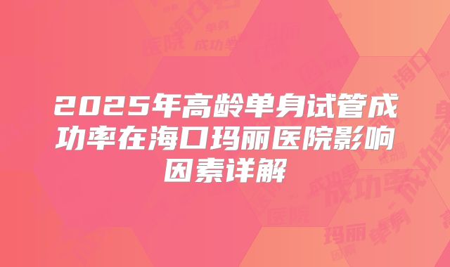 2025年高龄单身试管成功率在海口玛丽医院影响因素详解