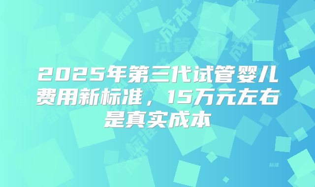 2025年第三代试管婴儿费用新标准,15万元左右是真实成本