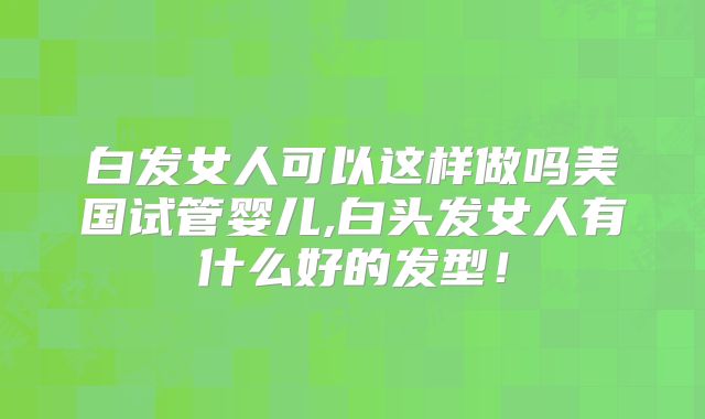 白发女人可以这样做吗美国试管婴儿,白头发女人有什么好的发型！