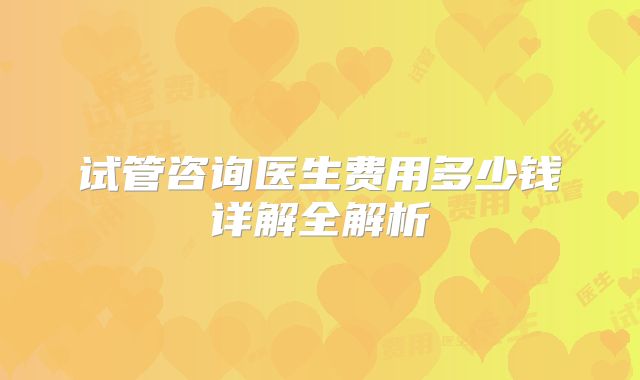 试管咨询医生费用多少钱详解全解析