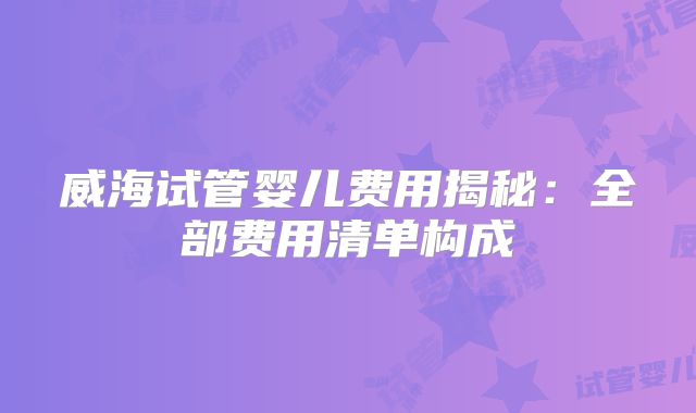 威海试管婴儿费用揭秘：全部费用清单构成
