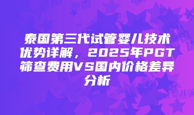 泰国第三代试管婴儿技术优势详解,2025年PGT筛查费用VS国内价格差异分析