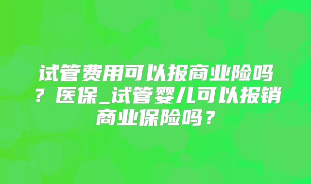 试管费用可以报商业险吗？医保_试管婴儿可以报销商业保险吗？
