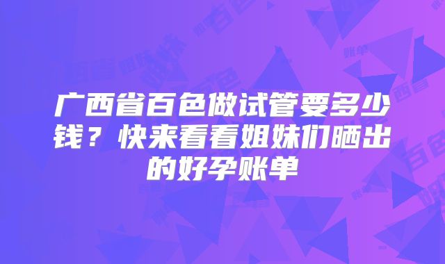 广西省百色做试管要多少钱?快来看看姐妹们晒出的好孕账单