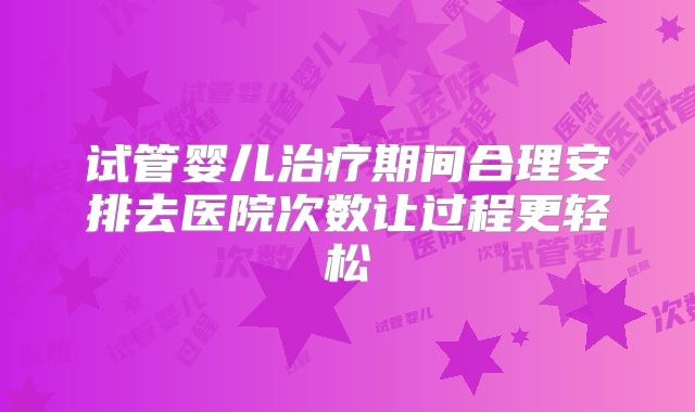试管婴儿治疗期间合理安排去医院次数让过程更轻松