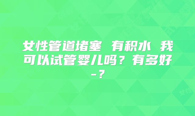 女性管道堵塞 有积水 我可以试管婴儿吗?有多好-?