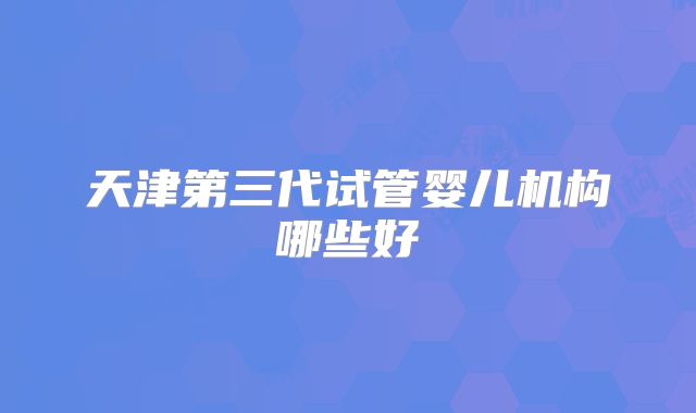 天津第三代试管婴儿机构哪些好