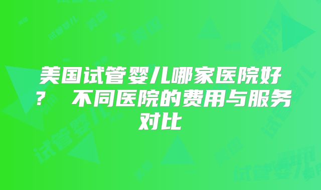 美国试管婴儿哪家医院好? 不同医院的费用与服务对比