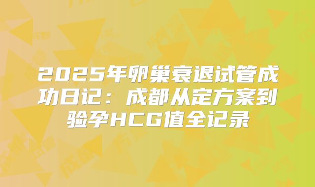 2025年卵巢衰退试管成功日记：成都从定方案到验孕HCG值全记录