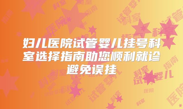妇儿医院试管婴儿挂号科室选择指南助您顺利就诊避免误挂