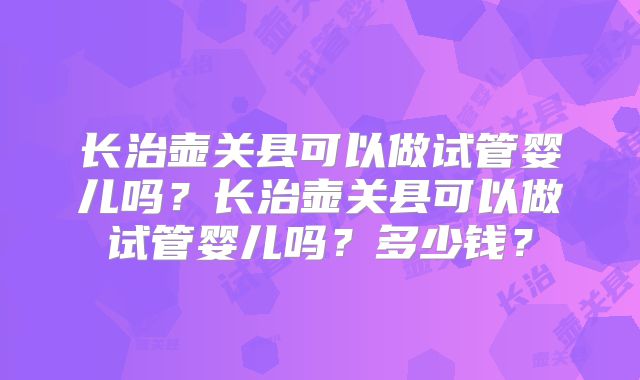 长治壶关县可以做试管婴儿吗?长治壶关县可以做试管婴儿吗?多少钱?
