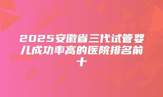 2025安徽省三代试管婴儿成功率高的医院排名前十