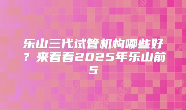 乐山三代试管机构哪些好?来看看2025年乐山前5