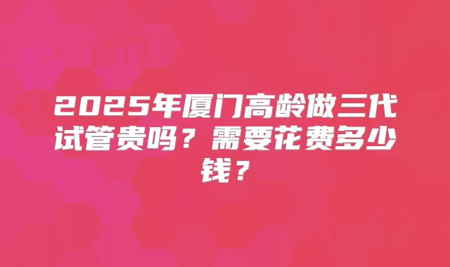 2025年厦门高龄做三代试管贵吗?需要花费多少钱?