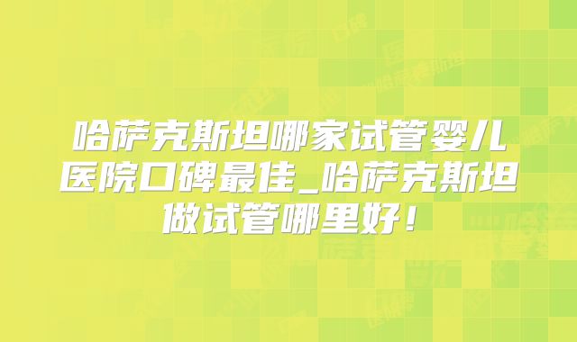 哈萨克斯坦哪家试管婴儿医院口碑最佳_哈萨克斯坦做试管哪里好！