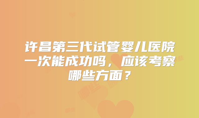 许昌第三代试管婴儿医院一次能成功吗，应该考察哪些方面？