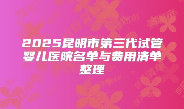 2025昆明市第三代试管婴儿医院名单与费用清单整理