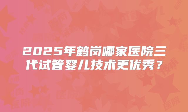 2025年鹤岗哪家医院三代试管婴儿技术更优秀？