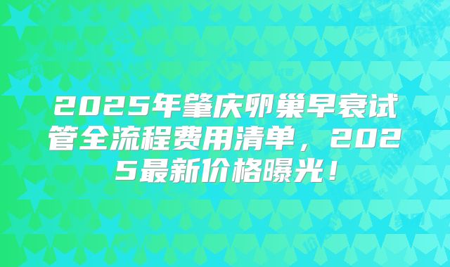 2025年肇庆卵巢早衰试管全流程费用清单,2025最新价格曝光!