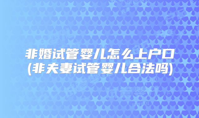 非婚试管婴儿怎么上户口(非夫妻试管婴儿合法吗)