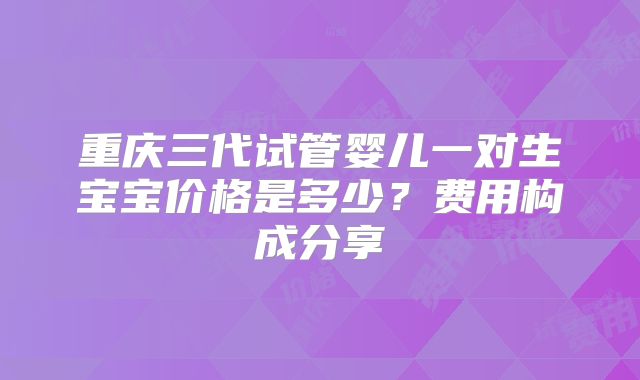 重庆三代试管婴儿一对生宝宝价格是多少?费用构成分享