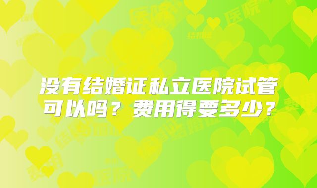 没有结婚证私立医院试管可以吗?费用得要多少?