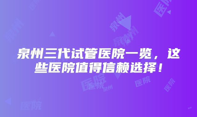 泉州三代试管医院一览,这些医院值得信赖选择!