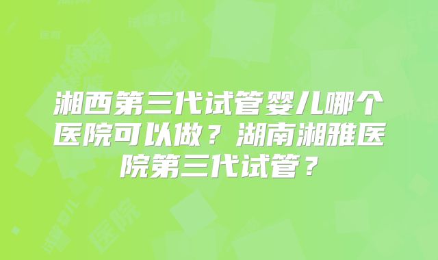 湘西第三代试管婴儿哪个医院可以做？湖南湘雅医院第三代试管？
