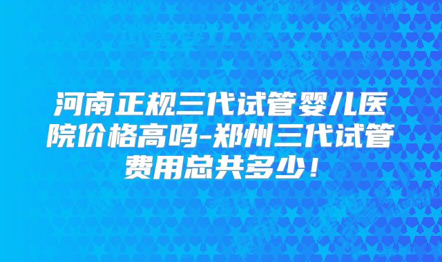 河南正规三代试管婴儿医院价格高吗-郑州三代试管费用总共多少!