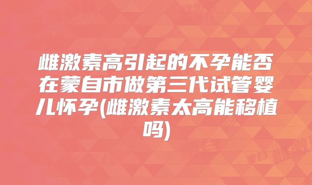 雌激素高引起的不孕能否在蒙自市做第三代试管婴儿怀孕(雌激素太高能移植吗)