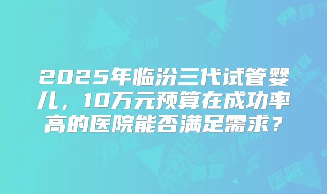 2025年临汾三代试管婴儿,10万元预算在成功率高的医院能否满足需求?