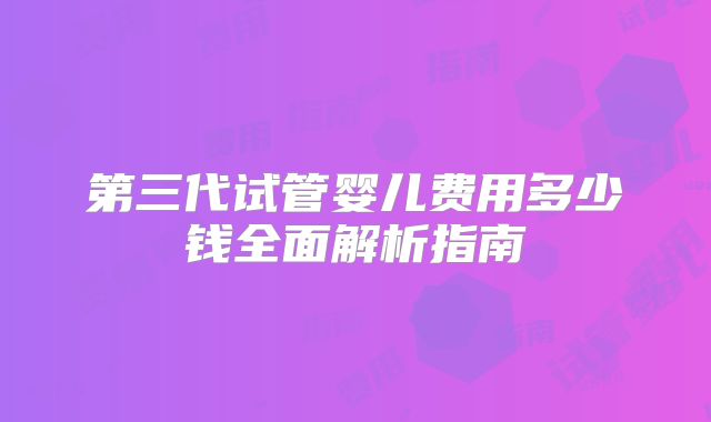第三代试管婴儿费用多少钱全面解析指南