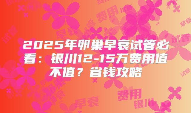 2025年卵巢早衰试管必看:银川12-15万费用值不值?省钱攻略