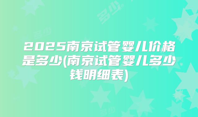 2025南京试管婴儿价格是多少(南京试管婴儿多少钱明细表)
